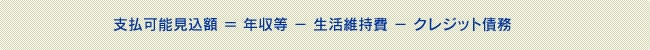 支払可能見込額 = 年収等 - 生活維持費 - クレジット債務 支払可能見込額 = 年収等 - 生活維持費 - クレジット債務